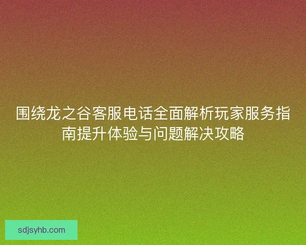 围绕龙之谷客服电话全面解析玩家服务指南提升体验与问题解决攻略