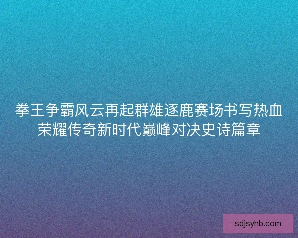 拳王争霸风云再起群雄逐鹿赛场书写热血荣耀传奇新时代巅峰对决史诗篇章