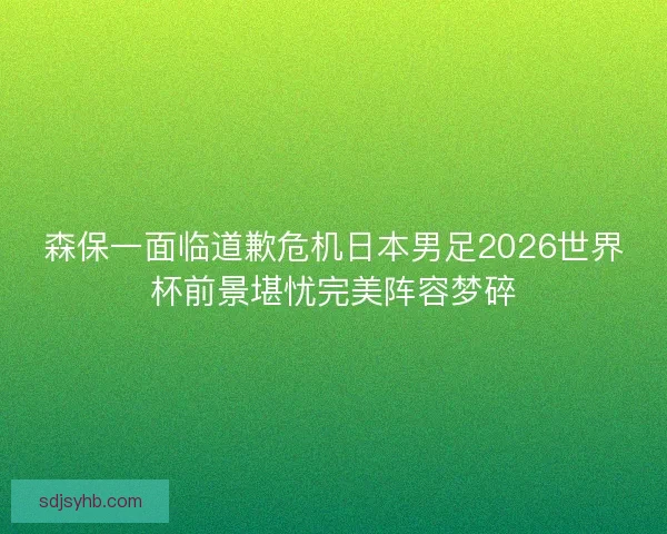 森保一面临道歉危机日本男足2026世界杯前景堪忧完美阵容梦碎