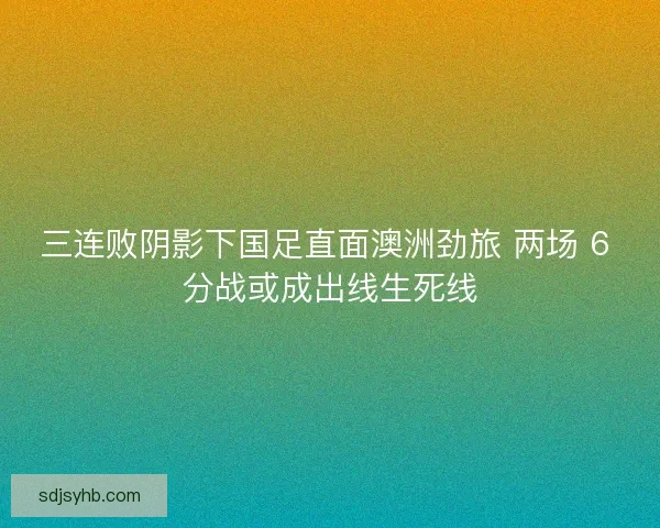 三连败阴影下国足直面澳洲劲旅 两场 6 分战或成出线生死线