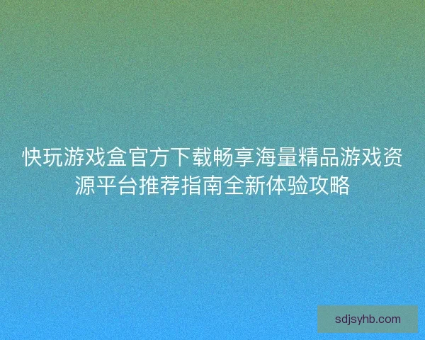 快玩游戏盒官方下载畅享海量精品游戏资源平台推荐指南全新体验攻略