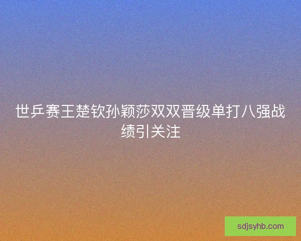 世乒赛王楚钦孙颖莎双双晋级单打八强战绩引关注