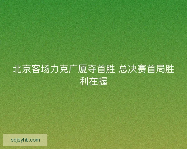 北京客场力克广厦夺首胜 总决赛首局胜利在握