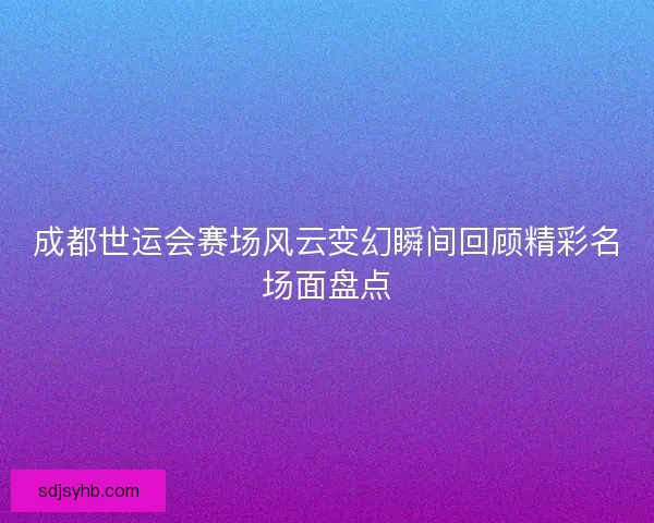成都世运会赛场风云变幻瞬间回顾精彩名场面盘点