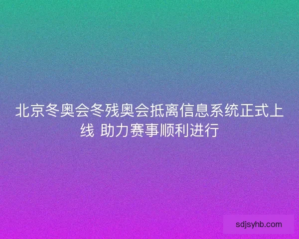 北京冬奥会冬残奥会抵离信息系统正式上线 助力赛事顺利进行
