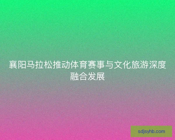 襄阳马拉松推动体育赛事与文化旅游深度融合发展